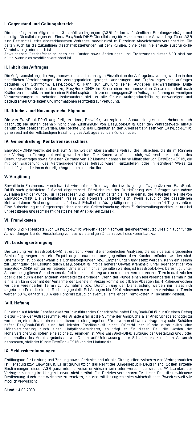 Textfeld:  I. Gegenstand und GeltungsbereichDie nachfolgenden Allgemeinen Geschftsbedingungen (AGB) finden auf smtliche Beratungsvertrge und sonstige Dienstleistungen der Firma EasyBook-DfH Dienstleistung fr Handelsvertreter Anwendung. Diese AGB sind Bestandteil jedes abgeschlossenen Vertrages, soweit nicht im Einzelnen Abweichendes vereinbart ist. Sie gelten auch fr die zuknftigen Geschftsbeziehungen mit dem Kunden, ohne dass ihre erneute ausdrckliche Vereinbarung erforderlich ist.Abweichende Geschftsbedingungen des Kunden sowie nderungen und Ergnzungen dieser AGB sind nur gltig, wenn dies schriftlich vereinbart ist.II. Inhalt des AuftragesDie Aufgabenstellung, die Vorgehensweise und die sonstigen Einzelheiten der Auftragsbearbeitung werden in den schriftlichen Vereinbarungen der Vertragsparteien geregelt. nderungen und Ergnzungen des Auftrages bedrfen der Schriftform. EasyBook-DfH kann zur Erfllung seiner Aufgaben sachverstndige Dritte hinzuziehen.Der Kunde sichert zu, EasyBook-DfH im Sinne einer vertrauensvollen Zusammenarbeit nach Krften zu untersttzen und in seiner Betriebssphre alle zur ordnungsgemen Auftragsausfhrung notwendigen Voraussetzungen zu schaffen; insbesondere stellt er alle fr die Auftragsdurchfhrung notwendigen und bedeutsamen Unterlagen und Informationen rechtzeitig zur Verfgung.III. Urheber- und Nutzungsrecht, EigentumDie von EasyBook-DfH angefertigten Ideen, Entwrfe, Konzepte und Ausarbeitungen sind urheberrechtlich geschtzt; sie drfen deshalb nicht ohne Zustimmung von EasyBook-DfH ber den Vertragszweck hinaus genutzt oder bearbeitet werden. Die Rechte und das Eigentum an den Arbeitsergebnissen von EasyBook-DfH gehen erst mit der vollstndigen Bezahlung des Auftrages auf den Kunden ber.IV. Geheimhaltung; KonkurrenzausschlussEasyBook-DfH verpflichtet sich zum Stillschweigen ber smtliche vertrauliche Tatsachen, die ihr im Rahmen der Vertragsausfhrung bekannt geworden sind. Der Kunde verpflichtet sich, whrend der Laufzeit des Beratungsvertrages sowie fr einen Zeitraum von 12 Monaten danach keine Mitarbeiter von EasyBook-DfH, die mit der Erarbeitung des Vertragsgegenstandes betreut waren, einzustellen oder in sonstiger Weise zu beschftigen oder ihnen derartige Angebote zu unterbreiten.V. VergtungSoweit kein Festhonorar vereinbart ist, wird auf der Grundlage der jeweils gltigen Tagesstze von EasyBook-DfH nach geleistetem Aufwand abgerechnet. Smtliche mit der Durchfhrung des Auftrages verbundene Auslagen trgt der Kunde. Fr Tagesspesen und Fahrtkosten gelten die Preise gem der aktuellen Preisliste von EasyBook-DfH. Die vereinbarten Preise und Honorare verstehen sich jeweils zuzglich der gesetzlichen Mehrwertsteuer. Rechnungen sind sofort nach Erhalt ohne Abzug fllig und sptestens binnen 14 Tagen zahlbar. Eine Aufrechnung mit Gegenansprchen oder die Geltendmachung eines Zurckbehaltungsrechtes ist nur bei unbestrittenen und rechtskrftig festgestellten Ansprchen zulssig.VI. FremdkostenFremd- und Nebenkosten von EasyBook-DfH werden gegen Nachweis gesondert vergtet. Dies gilt auch fr die Aufwendungen bei der Einschaltung von sachverstndigen Dritten soweit dies vereinbart war.VII. LeistungserbringungDie Leistung von EasyBook-DfH ist erbracht, wenn die erforderlichen Analysen, die sich daraus ergebenden Schlussfolgerungen und die Empfehlungen erarbeitet und gegenber dem Kunden erlutert worden sind. Unerheblich ist, ob oder wann die Schlussfolgerungen bzw. Empfehlungen umgesetzt werden. Kann ein Termin zur Erbringung der Leistung durch EasyBook-DfH infolge hherer Gewalt, Krankheit, Unfall oder sonstiger von EasyBook-DfH nicht zu vertretenden Umstnden nicht eingehalten werden, ist EasyBook-DfH berechtigt, unter Ausschluss jeglicher Schadensersatzpflichten, die Leistung an einem neu zu vereinbarenden Termin nachzuholen oder diese durch einen anderen Mitarbeiter zu erbringen. Wenn der Kunde einen fest vereinbarten Termin nicht einhalten kann oder mit der Annahme der Dienste in Verzug kommt, so gilt: Bei Absagen bis 4 Kalenderwochen vor dem vereinbarten Termin zur Aufnahme bzw. Durchfhrung der Dienstleistung werden nur tatschlich angefallene Fremdkosten in Rechnung gestellt. Bei Absagen bis 2 Kalenderwochen vor dem vereinbarten Termin werden 50 %, danach 100 % des Honorars zuzglich eventuell anfallender Fremdkosten in Rechnung gestellt. VIII. HaftungFr einen auf leichte Fahrlssigkeit zurckzufhrenden Schadensfall haftet EasyBook-DfH nur fr einen Betrag bis zur Hhe der Auftragssumme. Als Schadensfall ist die Summe der Ansprche aller Anspruchsberechtigter zu verstehen, die sich aus einer einheitlichen Leistung ergeben. Fr unvorhersehbare, vertragsuntypische Schden haftet EasyBook-DfH auch bei leichter Fahrlssigkeit nicht. Wnscht der Kunde ausdrcklich eine Hherversicherung durch einen Haftpflichtversicherer, so trgt er fr diesen Fall die Kosten der Hherversicherung, sofern eine solche zu erlangen ist. Wird EasyBook-DfH aufgrund der Gestaltung und / oder des Inhaltes des Arbeitsergebnisses von Dritten auf Unterlassung oder Schadensersatz u. . in Anspruch genommen, stellt der Kunde EasyBook-DfH von der Haftung frei.IX. SchlussbestimmungenErfllungsort fr Leistung und Zahlung sowie Gerichtsstand fr alle Streitigkeiten zwischen den Vertragsparteien ist Flensburg bzw. Ludwigslust. Es gilt grundstzlich das Recht der Bundesrepublik Deutschland. Sollten einzelne Bestimmungen dieser AGB ganz oder teilweise unwirksam sein oder werden, so wird die Wirksamkeit der Vertragsbeziehung im brigen hiervon nicht berhrt. Die Parteien vereinbaren fr diesen Fall, die unwirksame Bestimmung durch eine wirksame zu ersetzen, die den mit ihr angestrebten wirtschaftlichen Zweck soweit wie mglich verwirklicht.Stand: 14.03.2008