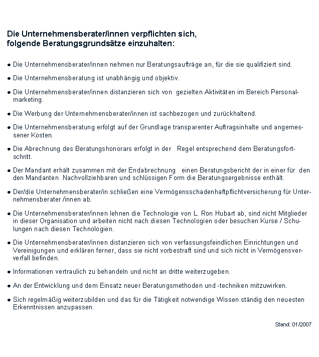 Textfeld:           Die Unternehmensberater/innen verpflichten sich, folgende Beratungsgrundstze einzuhalten:● Die Unternehmensberater/innen nehmen nur Beratungsauftrge an, fr die sie qualifiziert sind. ● Die Unternehmensberatung ist unabhngig und objektiv. ● Die Unternehmensberater/innen distanzieren sich von  gezielten Aktivitten im Bereich Personal-   marketing. ● Die Werbung der Unternehmensberater/innen ist sachbezogen und zurckhaltend.           ● Die Unternehmensberatung erfolgt auf der Grundlage transparenter Auftragsinhalte und angemes-   sener Kosten. ● Die Abrechnung des Beratungshonorars erfolgt in der   Regel entsprechend dem Beratungsfort-   schritt. ● Der Mandant erhlt zusammen mit der Endabrechnung   einen Beratungsbericht der in einer fr  den   den Mandanten  Nachvollziehbaren und schlssigen Form die Beratungsergebnisse enthlt.● Der/die Unternehmensberater/in schlieen eine Vermgensschadenhaftpflichtversicherung fr Unter-   nehmensberater /innen ab.● Die Unternehmensberater/innen lehnen die Technologie von L. Ron Hubart ab, sind nicht Mitglieder   in dieser Organisation und arbeiten nicht nach diesen Technologien oder besuchen Kurse / Schu-   lungen nach diesen Technologien.● Die Unternehmensberater/innen distanzieren sich von verfassungsfeindlichen Einrichtungen und   Vereinigungen und erklren ferner, dass sie nicht vorbestraft sind und sich nicht in Vermgensver-    verfall befinden.● Informationen vertraulich zu behandeln und nicht an dritte weiterzugeben.● An der Entwicklung und dem Einsatz neuer Beratungsmethoden und -techniken mitzuwirken.● Sich regelmig weiterzubilden und das fr die Ttigkeit notwendige Wissen stndig den neuesten   Erkenntnissen anzupassen.Stand: 01/2007
