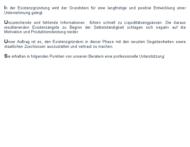 Textfeld: In der Existenzgründung wird der Grundstein für eine langfristige und positive Entwicklung einer Unternehmung gelegt. 

Unzureichende und fehlende Informationen  führen schnell zu Liquiditätsengpässen. Die daraus resultierenden Existenzängste zu Beginn der Selbstständigkeit schlagen sich negativ auf die Motivation und Produktionsleistung nieder. 

Unser Auftrag ist es, den Existenzgründern in dieser Phase mit den neusten Gegebenheiten sowie staatlichen Zuschüssen auszustatten und vertraut zu machen.

Sie erhalten in folgenden Punkten von unseren Beratern eine professionelle Unterstützung:
 


