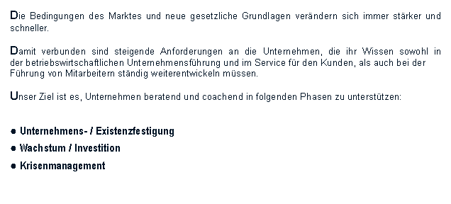 Textfeld: Die Bedingungen des Marktes und neue gesetzliche Grundlagen verndern sich immer strker und schneller. Damit verbunden sind steigende Anforderungen an die Unternehmen, die ihr Wissen sowohl in der betriebswirtschaftlichen Unternehmensfhrung und im Service fr den Kunden, als auch bei derFhrung von Mitarbeitern stndig weiterentwickeln mssen.Unser Ziel ist es, Unternehmen beratend und coachend in folgenden Phasen zu untersttzen:● Unternehmens- / Existenzfestigung● Wachstum / Investition● Krisenmanagement 