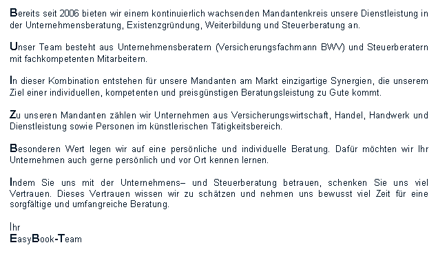 Textfeld: Bereits seit 2006 bieten wir einem kontinuierlich wachsenden Mandantenkreis unsere Dienstleistung in der Unternehmensberatung, Existenzgrndung, Weiterbildung und Steuerberatung an.Unser Team besteht aus Unternehmensberatern (Versicherungsfachmann BWV) und Steuerberatern mit fachkompetenten Mitarbeitern.In dieser Kombination entstehen fr unsere Mandanten am Markt einzigartige Synergien, die unserem Ziel einer individuellen, kompetenten und preisgnstigen Beratungsleistung zu Gute kommt.Zu unseren Mandanten zhlen wir Unternehmen aus Versicherungswirtschaft, Handel, Handwerk und Dienstleistung sowie Personen im knstlerischen Ttigkeitsbereich.Besonderen Wert legen wir auf eine persnliche und individuelle Beratung. Dafr mchten wir Ihr Unternehmen auch gerne persnlich und vor Ort kennen lernen.Indem Sie uns mit der Unternehmens und Steuerberatung betrauen, schenken Sie uns viel Vertrauen. Dieses Vertrauen wissen wir zu schtzen und nehmen uns bewusst viel Zeit fr eine sorgfltige und umfangreiche Beratung.Ihr EasyBook-Team
