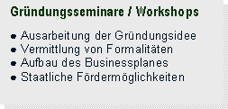 Textfeld: Gründungsseminare / Workshops

● Ausarbeitung der Gründungsidee
● Vermittlung von Formalitäten
● Aufbau des Businessplanes
● Staatliche Fördermöglichkeiten

