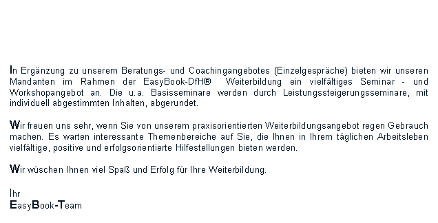 Textfeld: In Ergnzung zu unserem Beratungs- und Coachingangebotes (Einzelgesprche) bieten wir unseren Mandanten im Rahmen der EasyBook-DfH  Weiterbildung ein vielfltiges Seminar - und Workshopangebot an. Die u.a. Basisseminare werden durch Leistungssteigerungsseminare, mit individuell abgestimmten Inhalten, abgerundet. Wir freuen uns sehr, wenn Sie von unserem praxisorientierten Weiterbildungsangebot regen Gebrauch machen. Es warten interessante Themenbereiche auf Sie, die Ihnen in Ihrem tglichen Arbeitsleben vielfltige, positive und erfolgsorientierte Hilfestellungen bieten werden.Wir wschen Ihnen viel Spa und Erfolg fr Ihre Weiterbildung.Ihr EasyBook-Team