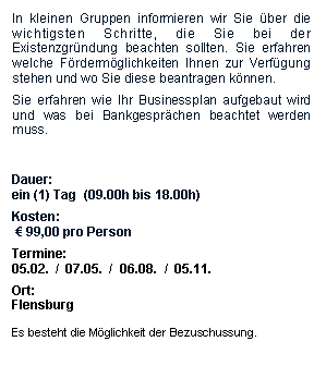 Textfeld: In kleinen Gruppen informieren wir Sie ber die wichtigsten Schritte, die Sie bei der Existenzgrndung beachten sollten. Sie erfahren welche Frdermglichkeiten Ihnen zur Verfgung stehen und wo Sie diese beantragen knnen.Sie erfahren wie Ihr Businessplan aufgebaut wird und was bei Bankgesprchen beachtet werden muss.Dauer:ein (1) Tag  (09.00h bis 18.00h)Kosten:  99,00 pro PersonTermine:05.02.  /  07.05.  /  06.08.  /  05.11.Ort:FlensburgEs besteht die Mglichkeit der Bezuschussung.