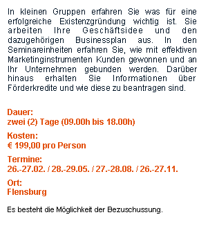 Textfeld: In kleinen Gruppen erfahren Sie was fr eine erfolgreiche Existenzgrndung wichtig ist. Sie arbeiten Ihre Geschftsidee und den dazugehrigen Businessplan aus. In den Seminareinheiten erfahren Sie, wie mit effektiven Marketinginstrumenten Kunden gewonnen und an Ihr Unternehmen gebunden werden. Darber hinaus erhalten Sie Informationen ber Frderkredite und wie diese zu beantragen sind. Dauer:zwei (2) Tage (09.00h bis 18.00h)Kosten: 199,00 pro PersonTermine:26.-27.02. / 28.-29.05. / 27.-28.08. / 26.-27.11.Ort:FlensburgEs besteht die Mglichkeit der Bezuschussung.