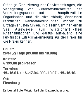 Textfeld: Stndige Reduzierung der Serviceleistungen, die Verlagerung von Verantwortlichkeiten der Vermittlungspartner auf die hauptberufliche Organisation und die sich stndig ndernden rechtlichen Rahmenbedingungen knnen zu  Ertragsverlusten fhren. In diesem Seminar lernen Sie Auswege aus wirtschaftlichen Krisensituationen und daraus aufbauend eine langfristige Ertragsmaximierung aus der Praxis fr die Praxis kennen.Dauer: zwei (2) Tage (09.00h bis 18.00h)Kosten:  199,00 pro PersonTermine:15.-16.01. /  16.-17.04. / 09.-10.07. / 15.-16.10.Ort:FlensburgEs besteht die Mglichkeit der Bezuschussung.