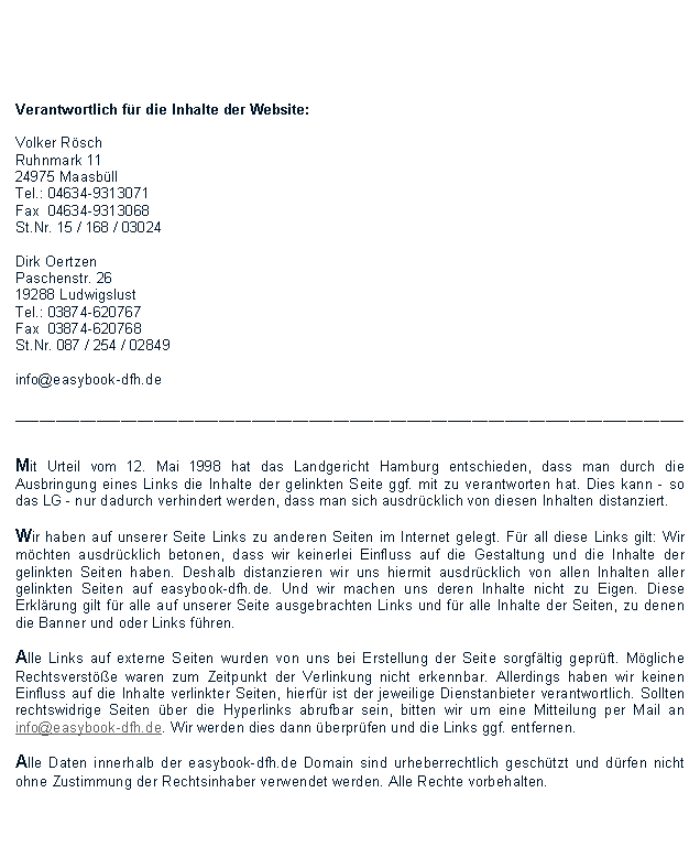 Textfeld:  Verantwortlich fr die Inhalte der Website:Volker RschRuhnmark 1124975 MaasbllTel.: 04634-9313071Fax  04634-9313068St.Nr. 15 / 168 / 03024Dirk OertzenPaschenstr. 2619288 LudwigslustTel.: 03874-620767Fax  03874-620768St.Nr. 087 / 254 / 02849info@easybook-dfh.de__________________________________________________________________________________Mit Urteil vom 12. Mai 1998 hat das Landgericht Hamburg entschieden, dass man durch die Ausbringung eines Links die Inhalte der gelinkten Seite ggf. mit zu verantworten hat. Dies kann - so das LG - nur dadurch verhindert werden, dass man sich ausdrcklich von diesen Inhalten distanziert.Wir haben auf unserer Seite Links zu anderen Seiten im Internet gelegt. Fr all diese Links gilt: Wir mchten ausdrcklich betonen, dass wir keinerlei Einfluss auf die Gestaltung und die Inhalte der gelinkten Seiten haben. Deshalb distanzieren wir uns hiermit ausdrcklich von allen Inhalten aller gelinkten Seiten auf easybook-dfh.de. Und wir machen uns deren Inhalte nicht zu Eigen. Diese Erklrung gilt fr alle auf unserer Seite ausgebrachten Links und fr alle Inhalte der Seiten, zu denen die Banner und oder Links fhren.Alle Links auf externe Seiten wurden von uns bei Erstellung der Seite sorgfltig geprft. Mgliche Rechtsverste waren zum Zeitpunkt der Verlinkung nicht erkennbar. Allerdings haben wir keinen Einfluss auf die Inhalte verlinkter Seiten, hierfr ist der jeweilige Dienstanbieter verantwortlich. Sollten rechtswidrige Seiten ber die Hyperlinks abrufbar sein, bitten wir um eine Mitteilung per Mail an info@easybook-dfh.de. Wir werden dies dann berprfen und die Links ggf. entfernen.Alle Daten innerhalb der easybook-dfh.de Domain sind urheberrechtlich geschtzt und drfen nicht ohne Zustimmung der Rechtsinhaber verwendet werden. Alle Rechte vorbehalten.  